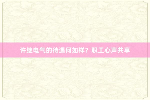 许继电气的待遇何如样？职工心声共享
