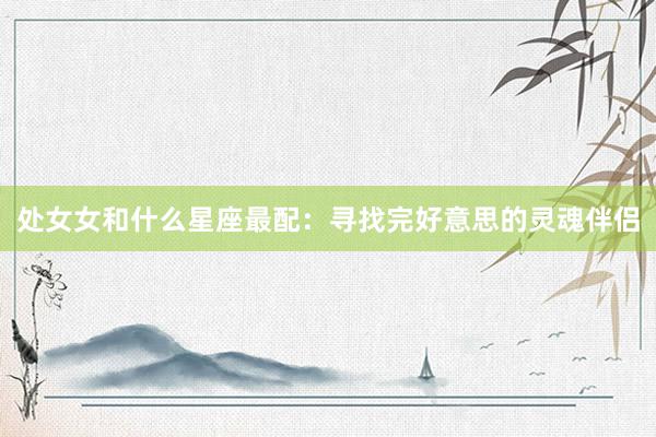 处女女和什么星座最配：寻找完好意思的灵魂伴侣