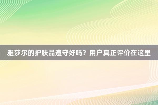 雅莎尔的护肤品遵守好吗？用户真正评价在这里