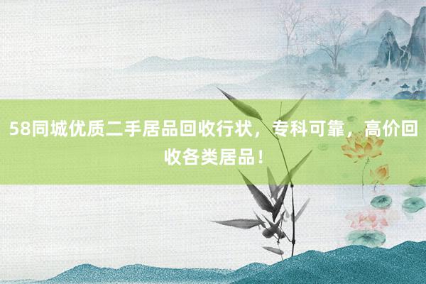 58同城优质二手居品回收行状，专科可靠，高价回收各类居品！