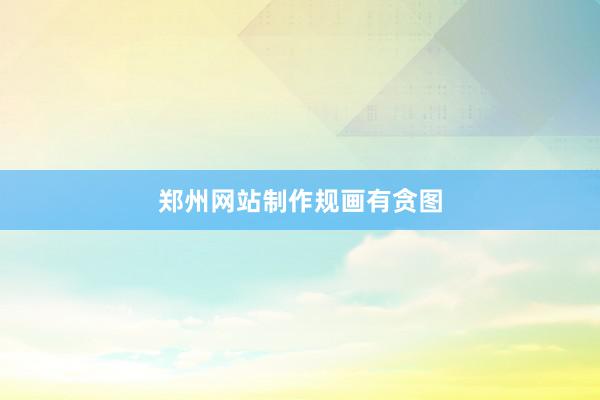 郑州网站制作规画有贪图