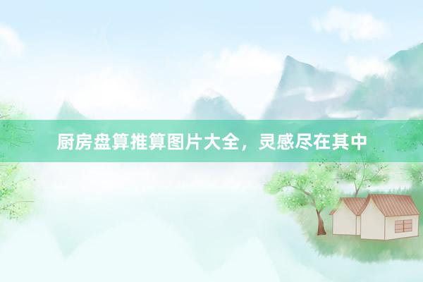 厨房盘算推算图片大全，灵感尽在其中